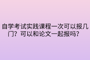 自學考試實踐課程一次可以報幾門？可以和論文一起報嗎？