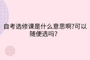 自考選修課是什么意思啊?可以隨便選嗎？