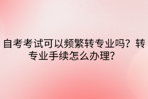 自考考試可以頻繁轉(zhuǎn)專業(yè)嗎？轉(zhuǎn)專業(yè)手續(xù)怎么辦理？