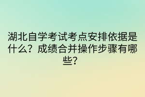 湖北自學(xué)考試考點(diǎn)安排依據(jù)是什么？成績(jī)合并操作步驟有哪些？