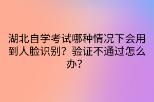 湖北自學(xué)考試哪種情況下會用到人臉識別？驗證不通過怎么辦？