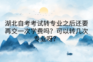 湖北自考考試轉(zhuǎn)專(zhuān)業(yè)之后還要再交一次學(xué)費(fèi)嗎？可以轉(zhuǎn)幾次專(zhuān)業(yè)呀？