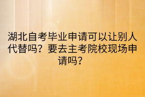 湖北自考畢業(yè)申請可以讓別人代替嗎？要去主考院?，F(xiàn)場申請嗎？