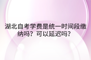 湖北自考學費是統(tǒng)一時間段繳納嗎？可以延遲嗎？