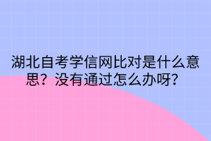 湖北自考學信網(wǎng)比對是什么意思？沒有通過怎么辦呀？