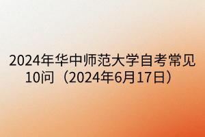 2024年華中師范大學(xué)自考常見(jiàn)10問(wèn)（2024年6月17日）