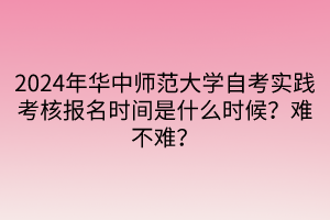 2024年華中師范大學(xué)自考實踐考核報名時間是什么時候？難不難？