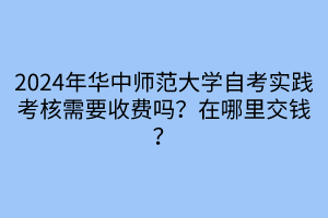 2024年華中師范大學(xué)自考實踐考核需要收費嗎？在哪里交錢？