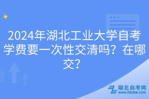 2024年湖北工業(yè)大學(xué)自考學(xué)費(fèi)要一次性交清嗎？在哪交？