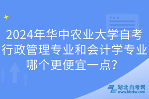 2024年華中農(nóng)業(yè)大學自考行政管理專業(yè)和會計學專業(yè)哪個更便宜一點？