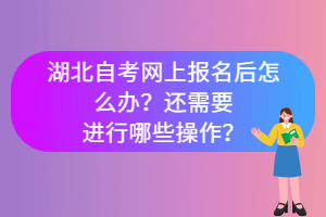 湖北自考網上報名后怎么辦？還需要進行哪些操作？