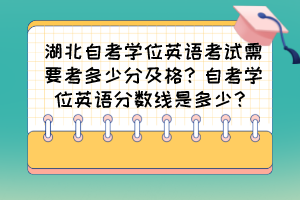 湖北自考學位英語考試需要考多少分及格？自考學位英語分數線是多少？