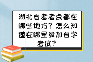 湖北自考考點都在哪些地方？怎么知道在哪里參加自學考試？