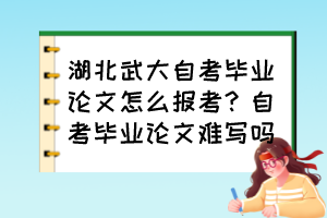 湖北武大自考畢業(yè)論文怎么報考？自考畢業(yè)論文難寫嗎？