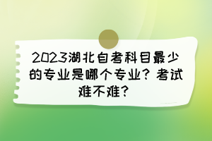 2023湖北自考科目最少的專業(yè)是哪個專業(yè)？考試難不難？