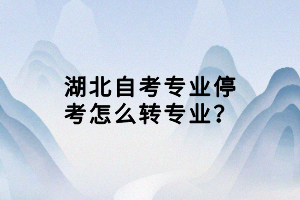 湖北自考專業(yè)停考怎么轉(zhuǎn)專業(yè)？