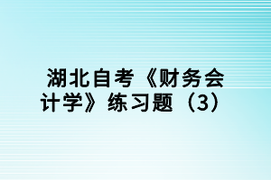 湖北自考《財(cái)務(wù)會(huì)計(jì)學(xué)》練習(xí)題（3）