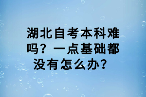 湖北自考本科難嗎？一點(diǎn)基礎(chǔ)都沒有怎么辦？