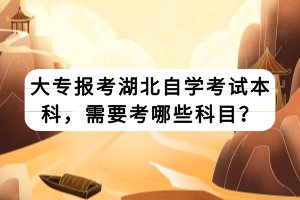 大專報(bào)考湖北自學(xué)考試本科，需要考哪些科目？