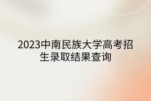 2023中南民族大學高考招生錄取結果查詢