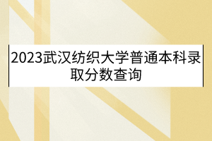 2023武漢紡織大學普通本科錄取分數查詢