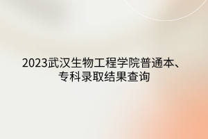 2023武漢生物工程學院普通本、?？其浫〗Y果查詢