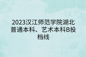 2023漢江師范學院湖北普通本科、藝術本科B投檔線