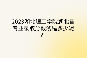 2023湖北理工學(xué)院湖北各專業(yè)錄取分?jǐn)?shù)線是多少呢？