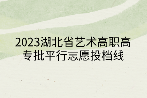 2023湖北省藝術高職高專批平行志愿投檔線