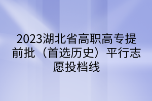 2023湖北省高職高專提前批（首選歷史）平行志愿投檔線