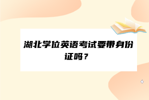 湖北學(xué)位英語考試要帶身份證嗎？