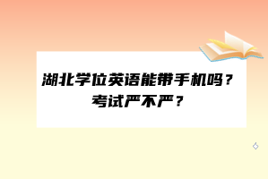 湖北學(xué)位英語能帶手機嗎？考試嚴不嚴？