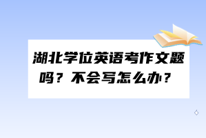 湖北學(xué)位英語考作文題嗎？不會寫怎么辦？