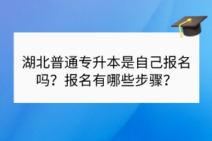 湖北普通專升本是自己報(bào)名嗎？報(bào)名有哪些步驟？