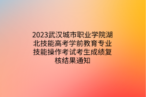 2023武漢城市職業(yè)學院湖北技能高考學前教育專業(yè)技能操作考試考生成績復核結果通知