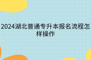 2024湖北普通專升本報名流程怎樣操作