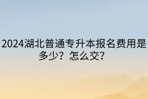 2024湖北普通專升本報(bào)名費(fèi)用是多少？怎么交？