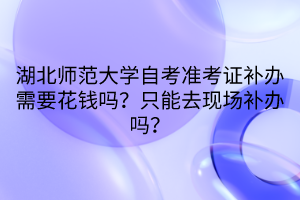 湖北師范大學(xué)自考準(zhǔn)考證補(bǔ)辦需要花錢(qián)嗎？只能去現(xiàn)場(chǎng)補(bǔ)辦嗎？