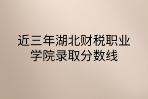 近三年湖北財稅職業(yè)學院錄取分數線