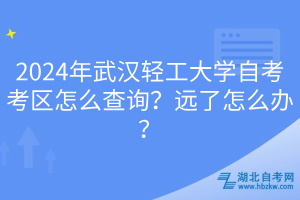 2024年武漢輕工大學自考考區(qū)怎么查詢？遠了怎么辦？