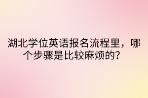 湖北學(xué)位英語(yǔ)報(bào)名流程里，哪個(gè)步驟是比較麻煩的？