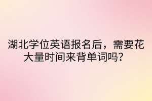 湖北學(xué)位英語(yǔ)報(bào)名后，需要花大量時(shí)間來(lái)背單詞嗎？