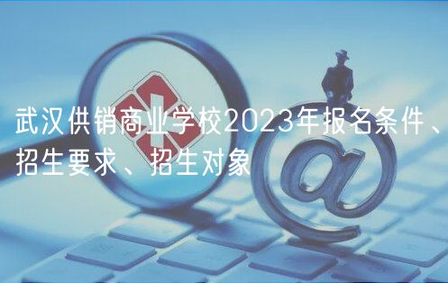 武漢供銷商業(yè)學校2023年報名條件、招生要求、招生對象