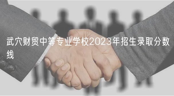 武穴財(cái)貿(mào)中等專業(yè)學(xué)校2023年招生錄取分?jǐn)?shù)線