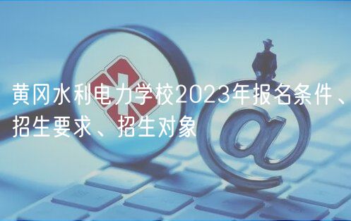 黃岡水利電力學(xué)校2023年報(bào)名條件、招生要求、招生對(duì)象