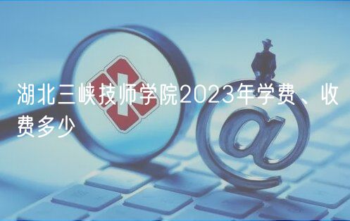 湖北三峽技師學(xué)院2023年學(xué)費、收費多少