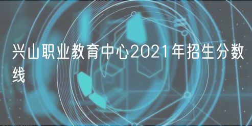 興山職業(yè)教育中心2021年招生分?jǐn)?shù)線