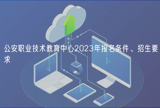 公安職業(yè)技術教育中心2023年報名條件、招生要求