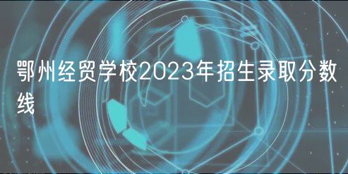 鄂州經(jīng)貿(mào)學(xué)校2023年招生錄取分?jǐn)?shù)線