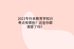 2023專升本教育學(xué)知識(shí)考點(diǎn)有哪些？這些你都清楚了嗎？